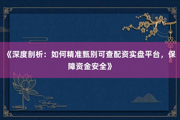 《深度剖析：如何精准甄别可查配资实盘平台，保障资金安全》