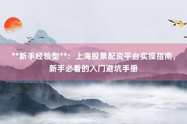 **新手经验型**：上海股票配资平台实操指南，新手必看的入门避坑手册