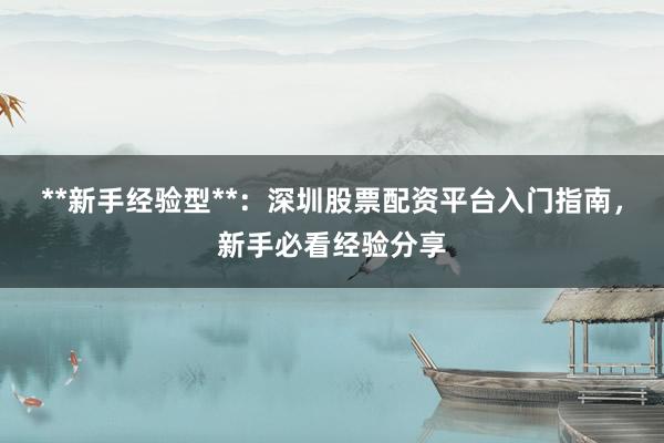 **新手经验型**：深圳股票配资平台入门指南，新手必看经验分享