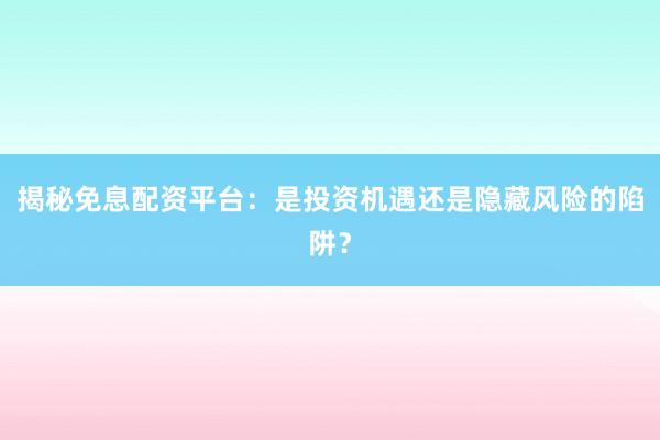 揭秘免息配资平台：是投资机遇还是隐藏风险的陷阱？