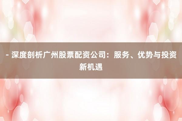 - 深度剖析广州股票配资公司：服务、优势与投资新机遇