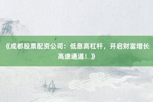 《成都股票配资公司：低息高杠杆，开启财富增长高速通道！》