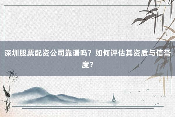 深圳股票配资公司靠谱吗？如何评估其资质与信誉度？