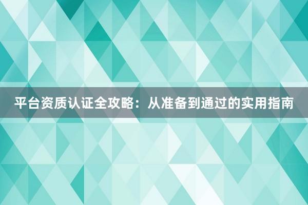 平台资质认证全攻略：从准备到通过的实用指南