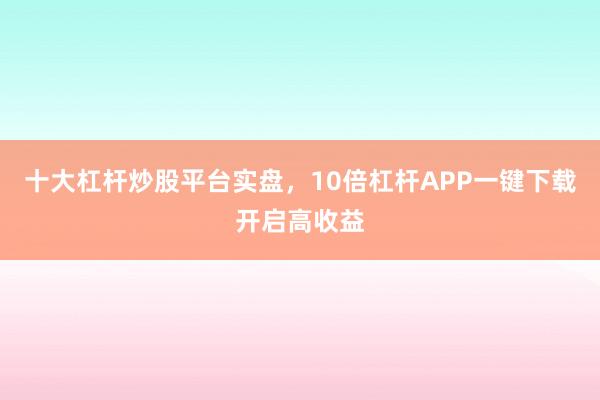 十大杠杆炒股平台实盘，10倍杠杆APP一键下载开启高收益