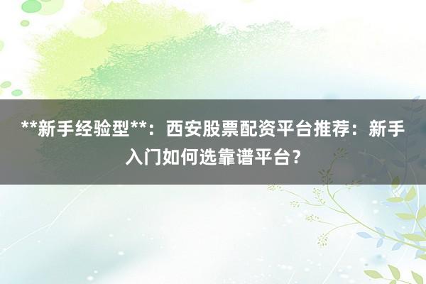 **新手经验型**：西安股票配资平台推荐：新手入门如何选靠谱平台？