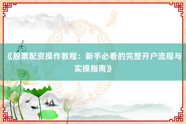 《股票配资操作教程：新手必看的完整开户流程与实操指南》