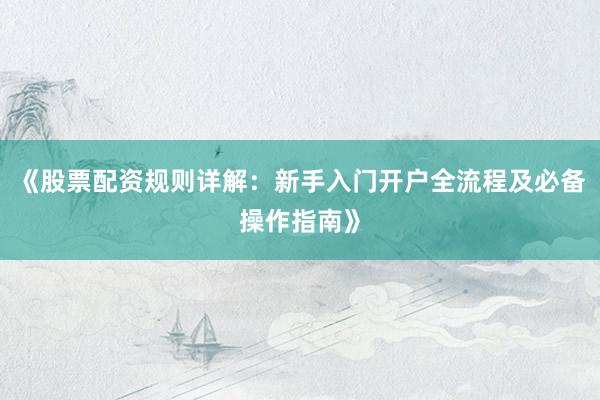 《股票配资规则详解：新手入门开户全流程及必备操作指南》