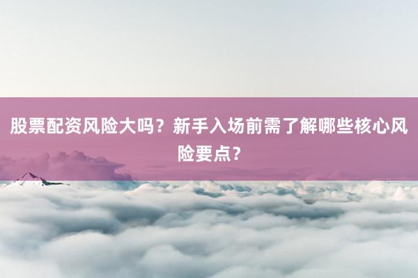 股票配资风险大吗？新手入场前需了解哪些核心风险要点？