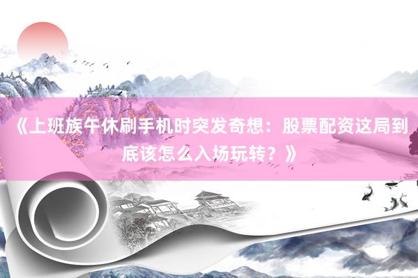 《上班族午休刷手机时突发奇想：股票配资这局到底该怎么入场玩转？》