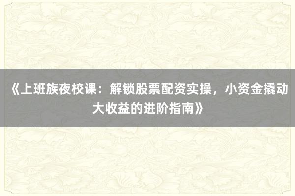 《上班族夜校课：解锁股票配资实操，小资金撬动大收益的进阶指南》