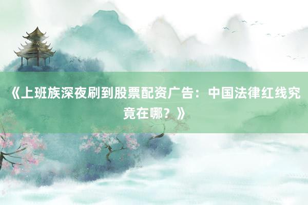 《上班族深夜刷到股票配资广告：中国法律红线究竟在哪？》