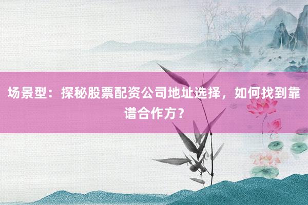 场景型：探秘股票配资公司地址选择，如何找到靠谱合作方？