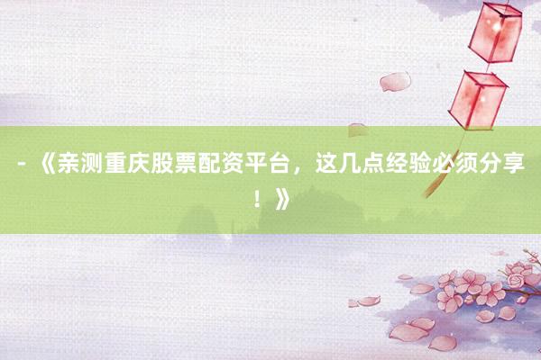 - 《亲测重庆股票配资平台，这几点经验必须分享！》