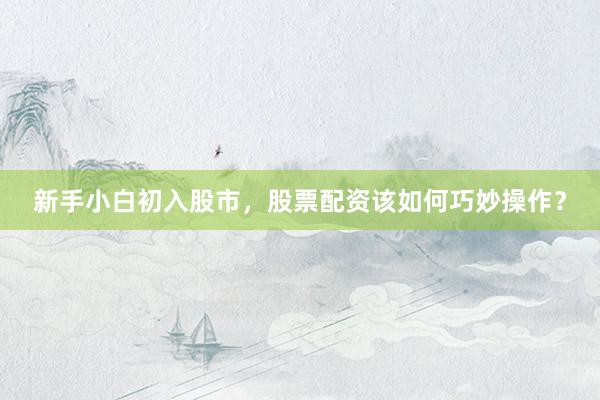 新手小白初入股市，股票配资该如何巧妙操作？