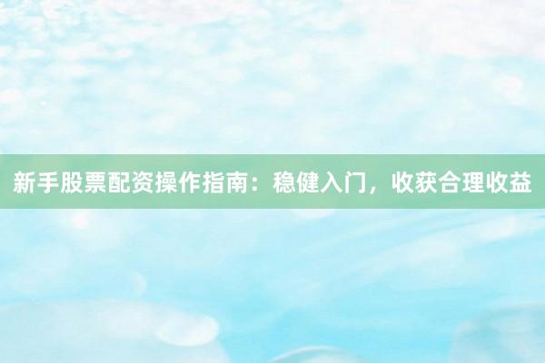 新手股票配资操作指南：稳健入门，收获合理收益
