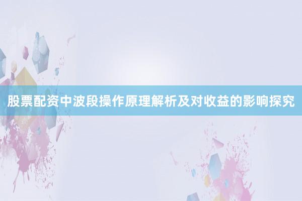 股票配资中波段操作原理解析及对收益的影响探究