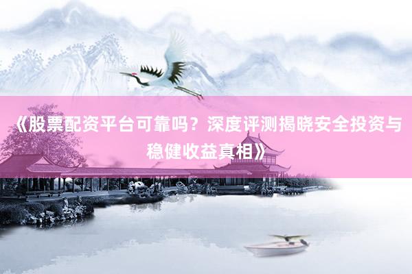 《股票配资平台可靠吗？深度评测揭晓安全投资与稳健收益真相》