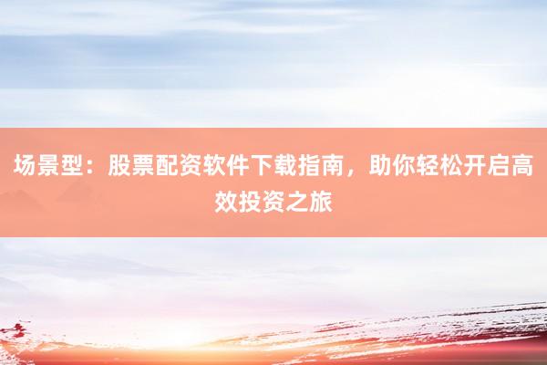 场景型：股票配资软件下载指南，助你轻松开启高效投资之旅