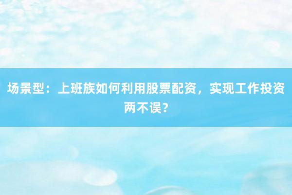场景型：上班族如何利用股票配资，实现工作投资两不误？