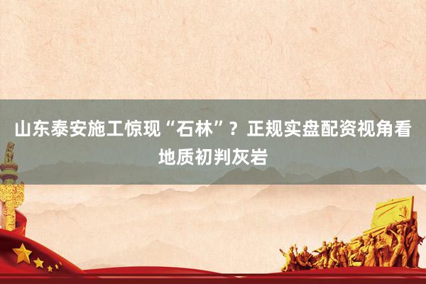 山东泰安施工惊现“石林”？正规实盘配资视角看地质初判灰岩