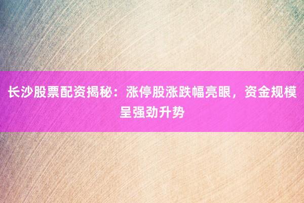长沙股票配资揭秘：涨停股涨跌幅亮眼，资金规模呈强劲升势