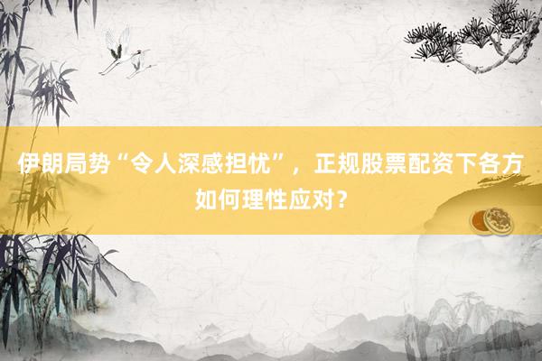 伊朗局势“令人深感担忧”，正规股票配资下各方如何理性应对？
