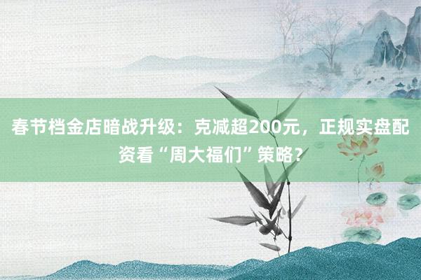 春节档金店暗战升级：克减超200元，正规实盘配资看“周大福们”策略？