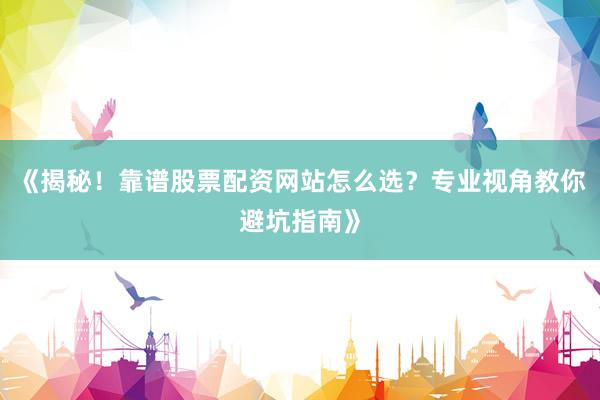 《揭秘！靠谱股票配资网站怎么选？专业视角教你避坑指南》