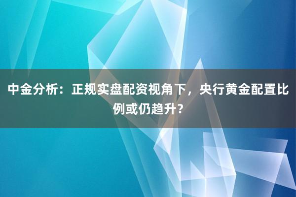 中金分析：正规实盘配资视角下，央行黄金配置比例或仍趋升？