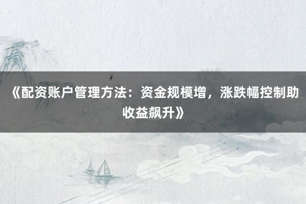 《配资账户管理方法：资金规模增，涨跌幅控制助收益飙升》