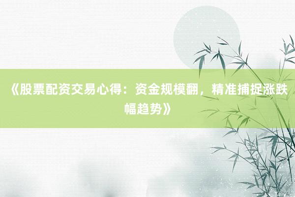 《股票配资交易心得：资金规模翻，精准捕捉涨跌幅趋势》