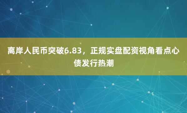 离岸人民币突破6.83，正规实盘配资视角看点心债发行热潮