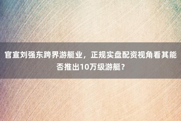 官宣刘强东跨界游艇业，正规实盘配资视角看其能否推出10万级游艇？