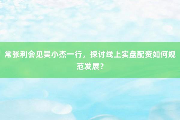 常张利会见吴小杰一行，探讨线上实盘配资如何规范发展？