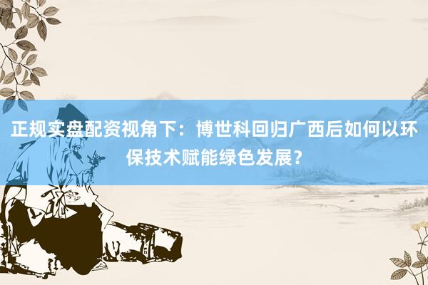 正规实盘配资视角下：博世科回归广西后如何以环保技术赋能绿色发展？