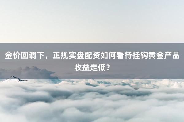 金价回调下，正规实盘配资如何看待挂钩黄金产品收益走低？