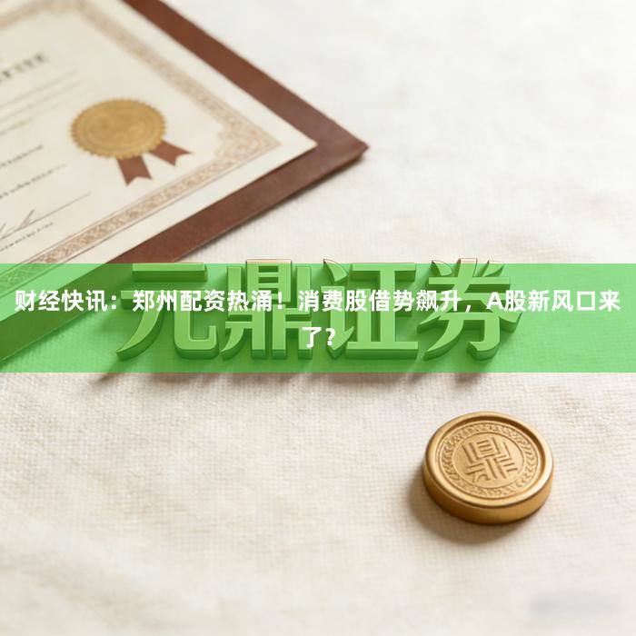 财经快讯：郑州配资热涌！消费股借势飙升，A股新风口来了？