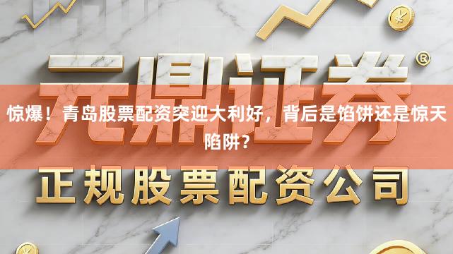 惊爆！青岛股票配资突迎大利好，背后是馅饼还是惊天陷阱？