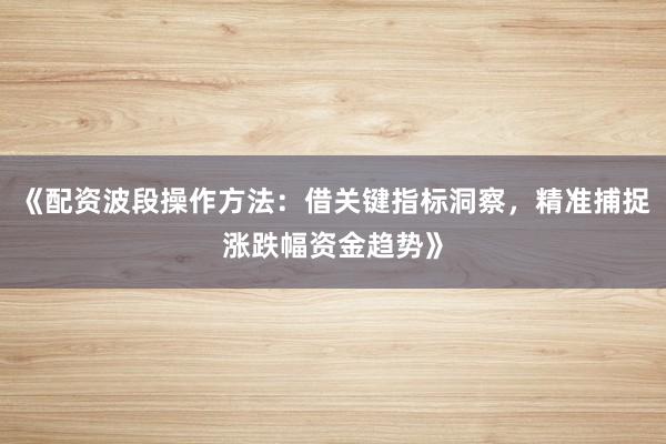 《配资波段操作方法：借关键指标洞察，精准捕捉涨跌幅资金趋势》