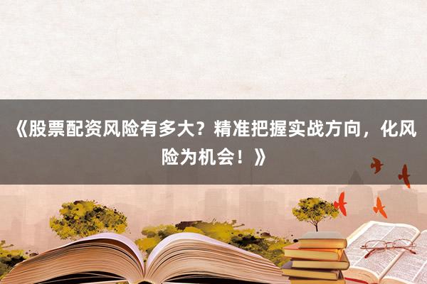 《股票配资风险有多大？精准把握实战方向，化风险为机会！》