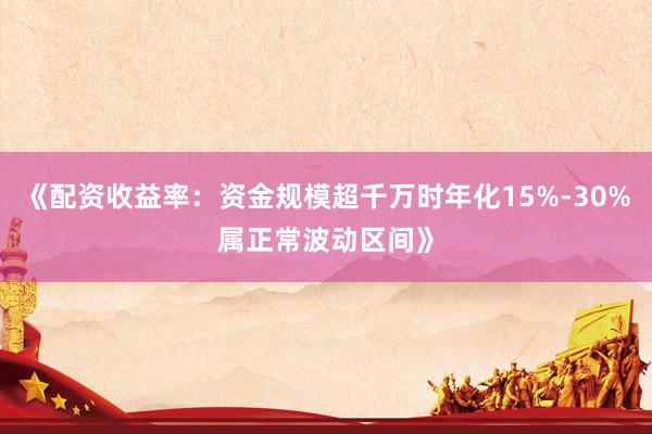 《配资收益率：资金规模超千万时年化15%-30%属正常波动区间》