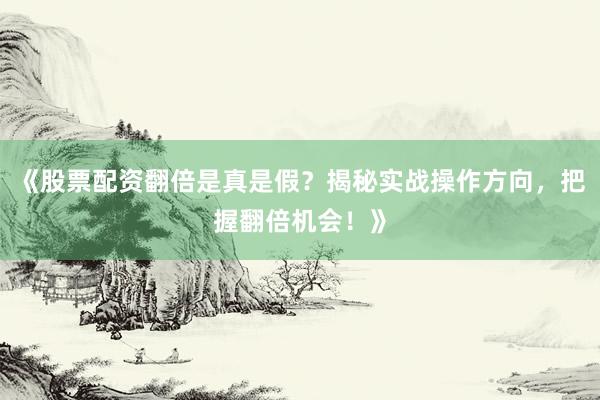 《股票配资翻倍是真是假？揭秘实战操作方向，把握翻倍机会！》