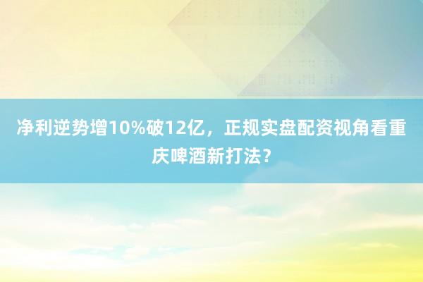 净利逆势增10%破12亿，正规实盘配资视角看重庆啤酒新打法？