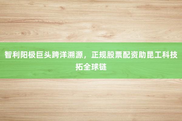 智利阳极巨头跨洋溯源，正规股票配资助昆工科技拓全球链
