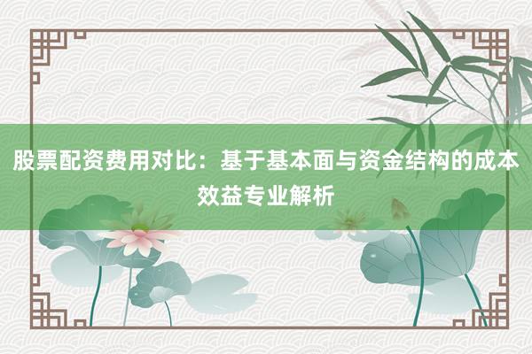 股票配资费用对比：基于基本面与资金结构的成本效益专业解析