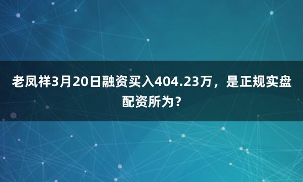 老凤祥3月20日融资买入404.23万，是正规实盘配资所为？