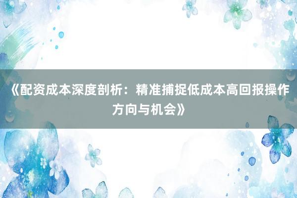 《配资成本深度剖析：精准捕捉低成本高回报操作方向与机会》