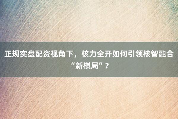 正规实盘配资视角下，核力全开如何引领核智融合“新棋局”？
