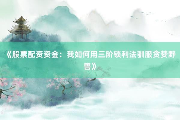 《股票配资资金：我如何用三阶锁利法驯服贪婪野兽》